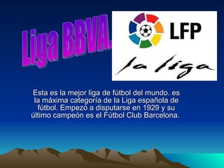 Esta es la mejor liga de fútbol del mundo. es la máxima categoría de la Liga española de fútbol. Empezó a disputarse en 1929 y su último campeón es el Fútbol Club Barcelona.  Liga BBVA. 