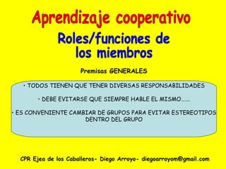 CPR Ejea de los Caballeros- Diego Arroyo- diegoarroyom@gmail.com Aprendizaje cooperativo Roles/funciones de  los miembros Premisas GENERALES TODOS TIENEN QUE TENER DIVERSAS RESPONSABILIDADES DEBE EVITARSE QUE SIEMPRE HABLE EL MISMO……. ES CONVENIENTE CAMBIAR DE GRUPOS PARA EVITAR ESTEREOTIPOS DENTRO DEL GRUPO 