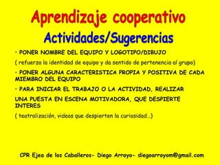 CPR Ejea de los Caballeros- Diego Arroyo- diegoarroyom@gmail.com Aprendizaje cooperativo Actividades/Sugerencias PONER NOMBRE DEL EQUIPO Y LOGOTIPO/DIBUJO ( refuerza la identidad de equipo y da sentido de pertenencia al grupo) PONER ALGUNA CARACTERISTICA PROPIA Y POSITIVA DE CADA MIEMBRO DEL EQUIPO PARA INICIAR EL TRABAJO O LA ACTIVIDAD, REALIZAR UNA PUESTA EN ESCENA MOTIVADORA, QUE DESPIERTE INTERES ( teatralización, videos que despierten la curiosidad…) 