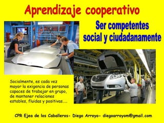 CPR Ejea de los Caballeros- Diego Arroyo- diegoarroyom@gmail.com Aprendizaje cooperativo Socialmente, es cada vez mayor la exigencia de personas capaces de trabajar en grupo, de mantener relaciones estables, fluidas y positivas….. Ser competentes social y ciudadanamente 