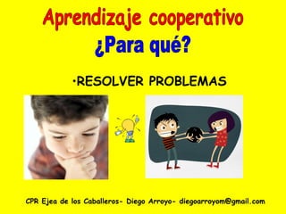 CPR Ejea de los Caballeros- Diego Arroyo- diegoarroyom@gmail.com Aprendizaje cooperativo ¿Para qué? RESOLVER PROBLEMAS 