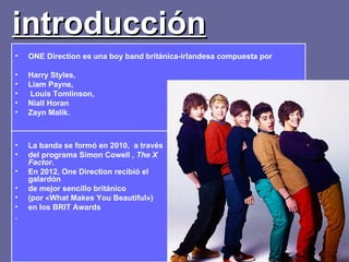 introducción
•   ONE Direction es una boy band británica-irlandesa compuesta por

•   Harry Styles,
•   Liam Payne,
•   Louis Tomlinson,
•   Niall Horan
•   Zayn Malik.



•   La banda se formó en 2010, a través
•   del programa Simon Cowell , The X
    Factor.
•   En 2012, One Direction recibió el
    galardón
•   de mejor sencillo británico
•   (por «What Makes You Beautiful»)
•   en los BRIT Awards
.
 