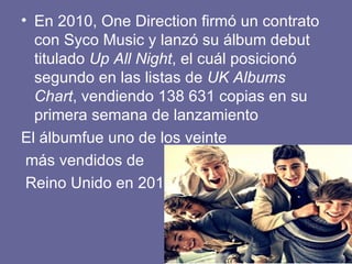 • En 2010, One Direction firmó un contrato
  con Syco Music y lanzó su álbum debut
  titulado Up All Night, el cuál posicionó
  segundo en las listas de UK Albums
  Chart, vendiendo 138 631 copias en su
  primera semana de lanzamiento
El álbumfue uno de los veinte
 más vendidos de
 Reino Unido en 201
 