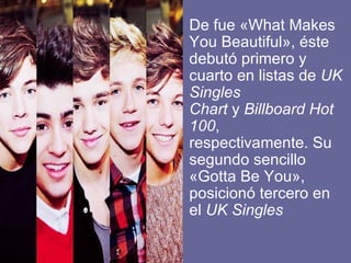 • De fue «What Makes
  You Beautiful», éste
  debutó primero y
  cuarto en listas de UK
  Singles
  Chart y Billboard Hot
  100,
  respectivamente. Su
  segundo sencillo
  «Gotta Be You»,
  posicionó tercero en
  el UK Singles
 