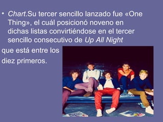 • Chart.Su tercer sencillo lanzado fue «One
  Thing», el cuál posicionó noveno en
  dichas listas convirtiéndose en el tercer
  sencillo consecutivo de Up All Night
que está entre los
diez primeros.
 