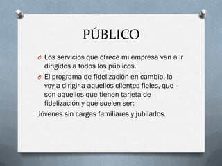 PÚBLICO
O Los servicios que ofrece mi empresa van a ir
  dirigidos a todos los públicos.
O El programa de fidelización en cambio, lo
  voy a dirigir a aquellos clientes fieles, que
  son aquellos que tienen tarjeta de
  fidelización y que suelen ser:
Jóvenes sin cargas familiares y jubilados.
 
