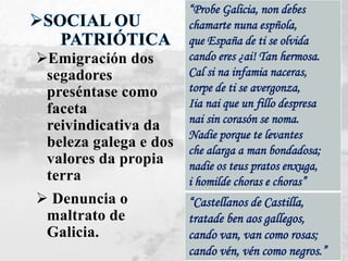 Emigración dos
segadores
preséntase como
faceta
reivindicativa da
beleza galega e dos
valores da propia
terra
 Denuncia o
maltrato de
Galicia.
“Castellanos de Castilla,
tratade ben aos gallegos,
cando van, van como rosas;
cando vén, vén como negros.”
“Probe Galicia, non debes
chamarte nuna espñola,
que España de ti se olvida
cando eres ¿ai! Tan hermosa.
Cal si na infamia naceras,
torpe de ti se avergonza,
Iia nai que un fillo despresa
nai sin corasón se noma.
Nadie porque te levantes
che alarga a man bondadosa;
nadie os teus pratos enxuga,
i homilde choras e choras”
 