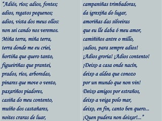 “Adiós, ríos; adios, fontes;
adios, regatos pequenos;
adios, vista dos meus ollos:
non sei cando nos veremos.
Miña terra, miña terra,
terra donde me eu criei,
hortiña que quero tanto,
figueiriñas que prantei,
prados, ríos, arboredas,
pinares que move o vento,
paxariños piadores,
casiña do meu contento,
muíño dos castañares,
noites craras de luar,
campaniñas trimbadoras,
da igrexiña do lugar,
amoriñas das silveiras
que eu lle daba ó meu amor,
camiñiños antre o millo,
¡adios, para sempre adios!
¡Adios groria! ¡Adios contento!
¡Deixo a casa onde nacín,
deixo a aldea que conozo
por un mundo que non vin!
Deixo amigos por estraños,
deixo a veiga polo mar,
deixo, en fin, canto ben quero...
¡Quen pudera non deixar!...”
 