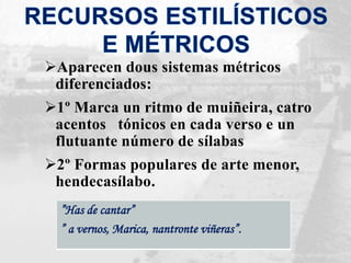 Aparecen dous sistemas métricos
diferenciados:
1º Marca un ritmo de muiñeira, catro
acentos tónicos en cada verso e un
flutuante número de sílabas
2º Formas populares de arte menor,
hendecasílabo.
”Has de cantar”
” a vernos, Marica, nantronte viñeras”.
 