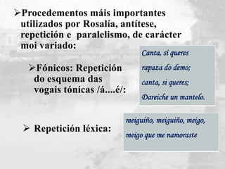 Fónicos: Repetición
do esquema das
vogais tónicas /á....é/:
Canta, si queres
rapaza do demo;
canta, si queres;
Dareiche un mantelo.
 Repetición léxica:
meiguiño, meiguiño, meigo,
meigo que me namoraste
Procedementos máis importantes
utilizados por Rosalía, antítese,
repetición e paralelismo, de carácter
moi variado:
 