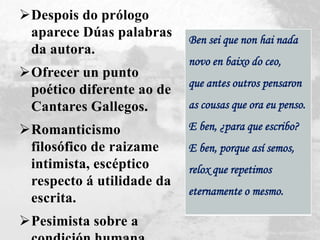 Despois do prólogo
aparece Dúas palabras
da autora.
Ofrecer un punto
poético diferente ao de
Cantares Gallegos.
Romanticismo
filosófico de raizame
intimista, escéptico
respecto á utilidade da
escrita.
Pesimista sobre a
Ben sei que non hai nada
novo en baixo do ceo,
que antes outros pensaron
as cousas que ora eu penso.
E ben, ¿para que escribo?
E ben, porque así semos,
relox que repetimos
eternamente o mesmo.
 