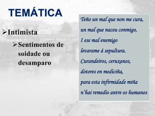 Intimista
Sentimentos de
soidade ou
desamparo
Teño un mal que non me cura,
un mal que naceu conmigo,
I ese mal enemigo
levarame á sepultura.
Curandeiros, ceruxanos,
dotores en mediciña,
para esta infirmidade miña
n’hai remedio antre os humanos
 