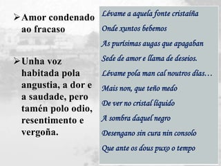 Amor condenado
ao fracaso
Unha voz
habitada pola
angustia, a dor e
a saudade, pero
tamén polo odio,
resentimento e
vergoña.
Lévame a aquela fonte cristaíña
Onde xuntos bebemos
As purísimas augas que apagaban
Sede de amor e llama de deseios.
Lévame pola man cal noutros días…
Mais non, que teño medo
De ver no cristal líquido
A sombra daquel negro
Desengano sin cura nin consolo
Que ante os dous puxo o tempo
 