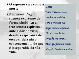 ¡Soia!
Eran cravos os días,
risoñas as mañáns,
i era a tristeza súa
negra coma a arfandá.
Íñase á amañecida
tornaba coa serán…
Mais que fora ou viñera
ninguén llo iña a esculcar.
O repouso vese como a
morte
No poema Negra
sombra exprésase de
forma simbólica a
traxectoria espiritual
ante a dor de vivir,
dende a esperanza de
escapar dela ata o
concencemento de que
é inseparable da súa
vida.
 