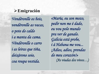 Vendéronlle os bois,
vendéronlle as vacas,
o pote do caldo
i a manta da cama.
Véndéronlle o carro
i as leiras que tiña,
deixárono soio,
coa roupa vestida.
«María, eu son mozo,
pedir non me é dado,
eu vou polo mundo
pra ver de ganalo.
Galicia está probe,
i á Habana me vou...
¡Adios, adios, prendas
do meu corazón!»
Emigración
 