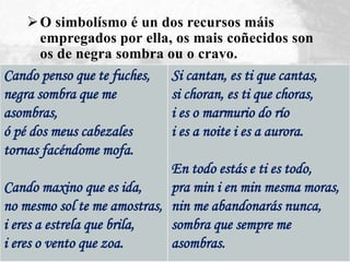 O simbolísmo é un dos recursos máis
empregados por ella, os mais coñecidos son
os de negra sombra ou o cravo.
Cando penso que te fuches,
negra sombra que me
asombras,
ó pé dos meus cabezales
tornas facéndome mofa.
Cando maxino que es ida,
no mesmo sol te me amostras,
i eres a estrela que brila,
i eres o vento que zoa.
Si cantan, es ti que cantas,
si choran, es ti que choras,
i es o marmurio do río
i es a noite i es a aurora.
En todo estás e ti es todo,
pra min i en min mesma moras,
nin me abandonarás nunca,
sombra que sempre me
asombras.
 