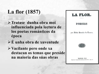 La flor (1857)
Tratase dunha obra moi
influenciada pola lectura de
los poetas románticos da
época
É unha obra de xuventude
Vacilante pero onde xa
destacan os temas que preside
na maioría das súas obras
 