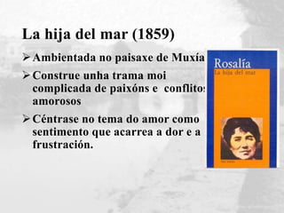 La hija del mar (1859)
Ambientada no paisaxe de Muxía
Construe unha trama moi
complicada de paixóns e conflitos
amorosos
Céntrase no tema do amor como
sentimento que acarrea a dor e a
frustración.
 