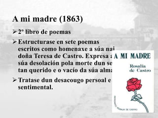 A mi madre (1863)
2º libro de poemas
Estructurase en sete poemas
escritos como homenaxe a súa nai
doña Teresa de Castro. Expresa a
súa desolación pola morte dun ser
tan querido e o vacío da súa alma.
Tratase dun desacougo persoal e
sentimental.
 