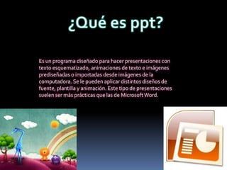 Es un programa diseñado para hacer presentaciones con
texto esquematizado, animaciones de texto e imágenes
prediseñadas o importadas desde imágenes de la
computadora. Se le pueden aplicar distintos diseños de
fuente, plantilla y animación. Este tipo de presentaciones
suelen ser más prácticas que las de Microsoft Word.
 