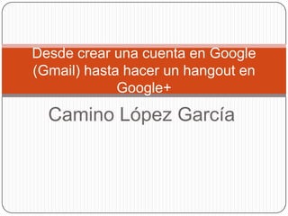 Desde crear una cuenta en Google
(Gmail) hasta hacer un hangout en
             Google+
  Camino López García
 