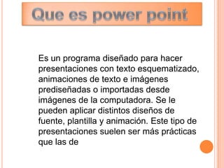 Es un programa diseñado para hacer
presentaciones con texto esquematizado,
animaciones de texto e imágenes
prediseñadas o importadas desde
imágenes de la computadora. Se le
pueden aplicar distintos diseños de
fuente, plantilla y animación. Este tipo de
presentaciones suelen ser más prácticas
que las de
 