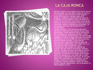 Manuel y Carlos, a los cuales cierto día se les fue
encomendado, por don Martín (papa de Carlos),
un encargo el cual consistía en que llegasen
hasta cierto potrero, sacasen agua de la
acequia, y regasen la sementaría de papas de
la familia, la cual estaba a punto de echarse a
perder. Ya en la noche, muy noche, se les podía
encontrar a los dos caminando entre los oscuros
callejones, donde a medida que avanzaban, se
escuchaba cada vez más intensamente el
escalofriante
"tararán-tararán". Con los nervios de punta,
decidieron ocultarse tras la pared de una casa
abandonada, desde donde vivieron una escena
que cambiaría sus vidas para siempre...Unos
cuerpos flotantes encapuchados, con velas largas
apagadas, cruzaron el lugar llevando una carroza
montada por un ser temible de curvos cuernos,
afilados dientes de lobo, y unos ojos de
serpiente que inquietaban hasta el alma del
más valiente. Siguiéndole, se lo podía ver a un
individuo de blanco semblante, casi
transparente, que tocaba una especie de
tambor, del cual venía el escuchado "tararán-
tararán". He aquí el horror, recordando ciertas
historias contadas de boca de sus abuelitos y
abuelitas, reconocieron el tambor que llevaba
aquel ser blanquecino, era nada más ni nada
menos que la legendaria caja ronca. Al ver este
objeto tan nombrado por sus abuelos, los dos
amigos, muertos de miedo, se desplomaron
al instante. Minutos después, llenos de horror,
Carlos y Manuel despertaron, más la pesadilla no
había llegado a su fin.
 