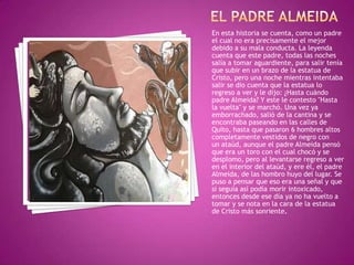 En esta historia se cuenta, como un padre
el cual no era precisamente el mejor
debido a su mala conducta. La leyenda
cuenta que este padre, todas las noches
salía a tomar aguardiente, para salir tenía
que subir en un brazo de la estatua de
Cristo, pero una noche mientras intentaba
salir se dio cuenta que la estatua lo
regreso a ver y le dijo: ¿Hasta cuándo
padre Almeida? Y este le contesto "Hasta
la vuelta" y se marchó. Una vez ya
emborrachado, salió de la cantina y se
encontraba paseando en las calles de
Quito, hasta que pasaron 6 hombres altos
completamente vestidos de negro con
un ataúd, aunque el padre Almeida pensó
que era un toro con el cual chocó y se
desplomo, pero al levantarse regreso a ver
en el interior del ataúd, y ere él, el padre
Almeida, de las hombro huyo del lugar. Se
puso a pensar que eso era una señal y que
si seguía así podía morir intoxicado,
entonces desde ese día ya no ha vuelto a
tomar y se nota en la cara de la estatua
de Cristo más sonriente.
 