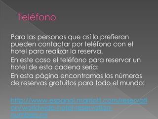 Para las personas que así lo prefieran
pueden contactar por teléfono con el
hotel para realizar la reserva.
En este caso el teléfono para reservar un
hotel de esta cadena sería:
En esta página encontramos los números
de reservas gratuitos para todo el mundo:
http://www.espanol.marriott.com/reservati
on/worldwide-hotel-reservation-
numbers.mi
 