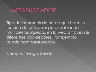 Tipo de intermediario online que hace la
función de buscador pero realizando
múltiples búsquedas en la web a través de
diferentes proveedores. Por ejemplo
puede comparar precios.
Ejemplo: Trivago, kayak
 