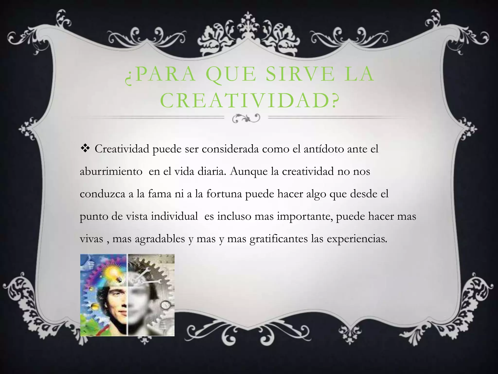¿PARA QUE SIRVE LA
CREATIVIDAD?
Creatividad puede ser considerada como el antídoto ante el
aburrimiento en el vida diaria. Aunque la creatividad no nos
conduzca a la fama ni a la fortuna puede hacer algo que desde el
punto de vista individual es incluso mas importante, puede hacer mas
vivas , mas agradables y mas y mas gratificantes las experiencias.