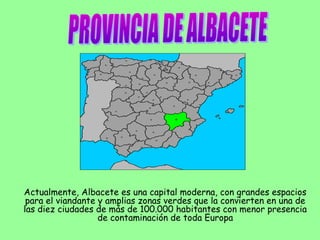 Actualmente, Albacete es una capital moderna, con grandes espacios
para el viandante y amplias zonas verdes que la convierten en una de
las diez ciudades de más de 100.000 habitantes con menor presencia
de contaminación de toda Europa
 