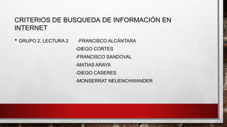 CRITERIOS DE BUSQUEDA DE INFORMACIÓN EN
INTERNET
• GRUPO 2, LECTURA 2 -FRANCISCO ALCÁNTARA
-DIEGO CORTES
-FRANCISCO SANDOVAL
-MATIAS ARAYA
-DIEGO CÁSERES
-MONSERRAT NEUENCHWANDER
 