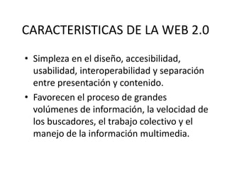 CARACTERISTICAS DE LA WEB 2.0
• Simpleza en el diseño, accesibilidad,
usabilidad, interoperabilidad y separación
entre presentación y contenido.
• Favorecen el proceso de grandes
volúmenes de información, la velocidad de
los buscadores, el trabajo colectivo y el
manejo de la información multimedia.

 