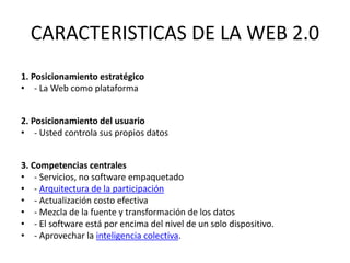 CARACTERISTICAS DE LA WEB 2.0
1. Posicionamiento estratégico
• - La Web como plataforma
2. Posicionamiento del usuario
• - Usted controla sus propios datos
3. Competencias centrales
• - Servicios, no software empaquetado
• - Arquitectura de la participación
• - Actualización costo efectiva
• - Mezcla de la fuente y transformación de los datos
• - El software está por encima del nivel de un solo dispositivo.
• - Aprovechar la inteligencia colectiva.

 