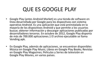 QUE ES GOOGLE PLAY
• Google Play (antes Android Market) es una tienda de software en
línea desarrollada por Google para los dispositivos con sistema
operativo Android. Es una aplicación que está preinstalada en la
mayoría de los dispositivos Android y que permite a los usuarios
buscar, obtener información y descargar aplicaciones publicadas por
desarrolladores terceros. En octubre de 2012, Google Play disponía
de más de 700.000 aplicaciones.1 El archivo ejecutable se llama
Vending.apk.
• En Google Play, además de aplicaciones, se encuentran disponibles
Música en Google Play Music; Libros en Google Play Books; Revistas
en Google Play Magazines; Películas y Series de televisión en
Google Play Movies, en varios países.

 