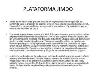 PLATAFORMA JIMDO
•

Jimdo es un editor web gratuito basado en su propio sistema de gestión de
contenido para la creación de páginas web sin necesidad de conocimientos HTML.
Es uno de los mejores editores web gratuitos que existen.1 Se caracteriza por su
velocidad y facilidad de uso.2

•

Este servicio gratuito pertenece a la Web 2.0 y permite crear y personalizar online
páginas web utilizando la tecnología WYSIWYG. Las páginas web son alojadas en
los servidores de la empresa y la dirección URL de los sitios son un sub-dominio de
jimdo.com (ej. nombre.jimdo.com). También es posible utilizar un nombre de
dominio propio para una página web creada con Jimdo Pro, la versión de pago
($USA 5) que permite un aprovechamiento mejor y herramientas más extendidas
para su explotación. También se encuentra el servicio de pago jimdo bussines el
cual te permite crear dos dominios y 50 gb de almacenamiento en tus paginas.

•

La interfaz de Jimdo está basada en un sistema de módulos que se pueden añadir,
mover y eliminar de forma flexible. De esta manera se pueden insertar textos,
imágenes propias o de plataformas externas como Flickr, vídeos de YouTube,
widgets y otros elementos. El diseño de la página también se deja personalizar de
forma fácil por medio de plantillas predeterminadas o insertando plantillas
propias.

 