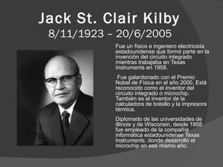 Jack St. Clair Kilby
8/11/1923 – 20/6/2005
Fue un físico e ingeniero electricista
estadounidense que formó parte en la
invención del circuito integrado
mientras trabajaba en Texas
Instruments en 1958.
Fue galardonado con el Premio
Nobel de Física en el año 2000. Está
reconocido como el inventor del
circuito integrado o microchip.
También es el inventor de la
calculadora de bolsillo y la impresora
térmica.
Diplomado de las universidades de
Illinois y de Wisconsin, desde 1958
fue empleado de la compañía
informática estadounidense Texas
Instruments, donde desarrolló el
microchip en ese mismo año.

 