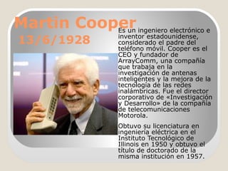 Martin Cooper ingeniero electrónico e
Es un
13/6/1928

inventor estadounidense,
considerado el padre del
teléfono móvil. Cooper es el
CEO y fundador de
ArrayComm, una compañía
que trabaja en la
investigación de antenas
inteligentes y la mejora de la
tecnología de las redes
inalámbricas. Fue el director
corporativo de «Investigación
y Desarrollo» de la compañía
de telecomunicaciones
Motorola.
Obtuvo su licenciatura en
ingeniería eléctrica en el
Instituto Tecnológico de
Illinois en 1950 y obtuvo el
título de doctorado de la
misma institución en 1957.

 