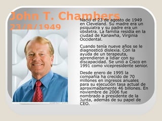 John T. Chambers
23/8/1949

Nació el 23 de agosto de 1949
en Cleveland. Su madre era un
psiquiatra y su padre era un
obstetra. La familia residía en la
ciudad de Kanawha, Virginia
Occidental.
Cuando tenía nueve años se le
diagnosticó dislexia. Con la
ayuda de un terapeuta,
aprendieron a lidiar con su
discapacidad. Se unió a Cisco en
1991 como vicepresidente senior.
Desde enero de 1995 la
compañía ha crecido de 70
millones en ingresos anuales
para su ejecución tasa actual de
aproximadamente 46 billones. En
noviembre de 2006 fue
nombrado a presidente de la
Junta, además de su papel de
CEO.

 