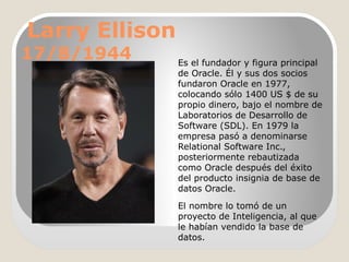 Larry Ellison

17/8/1944

Es el fundador y figura principal
de Oracle. Él y sus dos socios
fundaron Oracle en 1977,
colocando sólo 1400 US $ de su
propio dinero, bajo el nombre de
Laboratorios de Desarrollo de
Software (SDL). En 1979 la
empresa pasó a denominarse
Relational Software Inc.,
posteriormente rebautizada
como Oracle después del éxito
del producto insignia de base de
datos Oracle.
El nombre lo tomó de un
proyecto de Inteligencia, al que
le habían vendido la base de
datos.

 