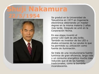 Shuji Nakamura
22/5/1954

Se graduó en la Universidad de
Tokushima en 1977 en Ingeniería
electrónica obteniendo un master
degree en la misma materia 2 años
más tarde. Después se unió en la
Corporación Nichia.
En esa etapa inventó el
primer LED GaN de alto brillo.
También es inventor de los LED o
diodos emisores de luz azules lo que
ha permitido su utilización como
fuente de iluminación.
Se trata de una revolucionaria fuente
lumínica de gran eficiencia, larga vida
y un consumo energético mucho más
reducido que el de las fuentes
tradicionales, como la bombilla
incandescente.

 