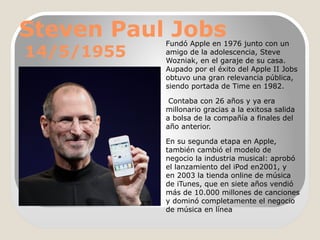 Steven Paul Jobs
14/5/1955

Fundó Apple en 1976 junto con un
amigo de la adolescencia, Steve
Wozniak, en el garaje de su casa.
Aupado por el éxito del Apple II Jobs
obtuvo una gran relevancia pública,
siendo portada de Time en 1982.
Contaba con 26 años y ya era
millonario gracias a la exitosa salida
a bolsa de la compañía a finales del
año anterior.
En su segunda etapa en Apple,
también cambió el modelo de
negocio la industria musical: aprobó
el lanzamiento del iPod en2001, y
en 2003 la tienda online de música
de iTunes, que en siete años vendió
más de 10.000 millones de canciones
y dominó completamente el negocio
de música en línea

 