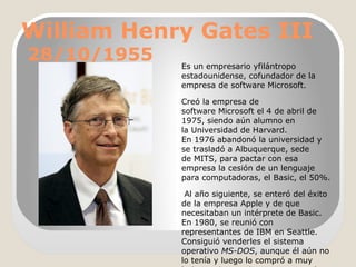 William Henry Gates III
28/10/1955

Es un empresario yfilántropo
estadounidense, cofundador de la
empresa de software Microsoft.
Creó la empresa de
software Microsoft el 4 de abril de
1975, siendo aún alumno en
la Universidad de Harvard.
En 1976 abandonó la universidad y
se trasladó a Albuquerque, sede
de MITS, para pactar con esa
empresa la cesión de un lenguaje
para computadoras, el Basic, el 50%.
Al año siguiente, se enteró del éxito
de la empresa Apple y de que
necesitaban un intérprete de Basic.
En 1980, se reunió con
representantes de IBM en Seattle.
Consiguió venderles el sistema
operativo MS-DOS, aunque él aún no
lo tenía y luego lo compró a muy

 