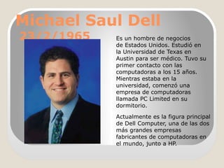 Michael Saul Dell
23/2/1965

Es un hombre de negocios
de Estados Unidos. Estudió en
la Universidad de Texas en
Austin para ser médico. Tuvo su
primer contacto con las
computadoras a los 15 años.
Mientras estaba en la
universidad, comenzó una
empresa de computadoras
llamada PC Limited en su
dormitorio.
Actualmente es la figura principal
de Dell Computer, una de las dos
más grandes empresas
fabricantes de computadoras en
el mundo, junto a HP.

 