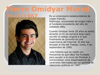 Pierre Omidyar Morad
21/6/1967

Es un empresario estadounidense de
origen francés,
filántropo, economista de origen iraní y
el fundador/presidente del sitio de
subastas eBay.
Cuando Omidyar tenía 28 años se sentó
durante un fin de semana largo para
escribir el código original a lo que
finalmente se convirtió en una
supermarca del Internet. El sitio fue
lanzado el Día del Trabajo, lunes, 4 de
septiembre de 1995.
Una historia que se repite con
frecuencia es que eBay fue fundada
para ayudar a la novia de Omidyar a
comercializar unos dispensadores de
caramelos fabricados por un gerente de
relaciones públicas en 1997

 