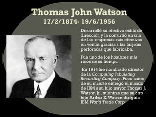 Thomas John Watson
17/2/1874- 19/6/1956
Desarrolló su efectivo estilo de
dirección y la convirtió en una
de las empresas más efectivas
en ventas gracias a las tarjetas
perforadas que fabricaba.
Fue uno de los hombres más
ricos de su tiempo.
En 1914 fue nombrado director
de la Computing Tabulating
Recording Company. Poco antes
de su muerte entregó el mando
de IBM a su hijo mayor Thomas J.
Watson Jr., mientras que su otro
hijo Arthur K. Watson dirigiría
IBM World Trade Corp

 