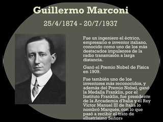 Guillermo Marconi
25/4/1874 - 20/7/1937
Fue un ingeniero el éctrico,
empresario e inventor italiano,
conocido como uno de los más
destacados impulsores de la
radio transmisión a larga
distancia.
Ganó el Premio Nobel de Física
en 1909.
Fue también uno de los
inventores más reconocidos, y
además del Premio Nobel, ganó
la Medalla Franklin, por el
Instituto Franklin, fue presidente
de la Accademia d'Italia y el Rey
Víctor Manuel III de Italia lo
nombró Marqués, con lo que
pasó a recibir el trato de
«Ilustrísimo Señor»

 