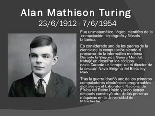 Alan Mathison Turing
23/6/1912 - 7/6/1954
Fue un matemático, lógico, científico de la
computación, criptógrafo y filósofo
británico.
Es considerado uno de los padres de la
ciencia de la computación siendo el
precursor de la informática moderna.
Durante la Segunda Guerra Mundial,
trabajó en descifrar los códigos
nazis.Durante un tiempo fue el director de
la sección Naval Enigma del Bletchley
Park.
Tras la guerra diseñó uno de los primeros
computadores electrónicos programables
digitales en el Laboratorio Nacional de
Física del Reino Unido y poco tiempo
después construyó otra de las primeras
máquinas en la Universidad de
Mánchester.

 