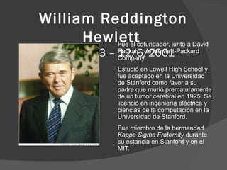 William Reddington
Hewlettcofundador, junto a David
Fue el
20/5/1913 – Packard, de Hewlett-Packard
12/6/2001
Company.

Estudió en Lowell High School y
fue aceptado en la Universidad
de Stanford como favor a su
padre que murió prematuramente
de un tumor cerebral en 1925. Se
licenció en ingeniería eléctrica y
ciencias de la computación en la
Universidad de Stanford.
Fue miembro de la hermandad
Kappa Sigma Fraternity durante
su estancia en Stanford y en el
MIT.

 